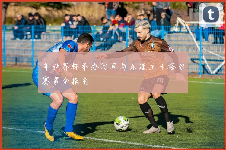 年世界杯举办时间与东道主卡塔尔赛事全指南