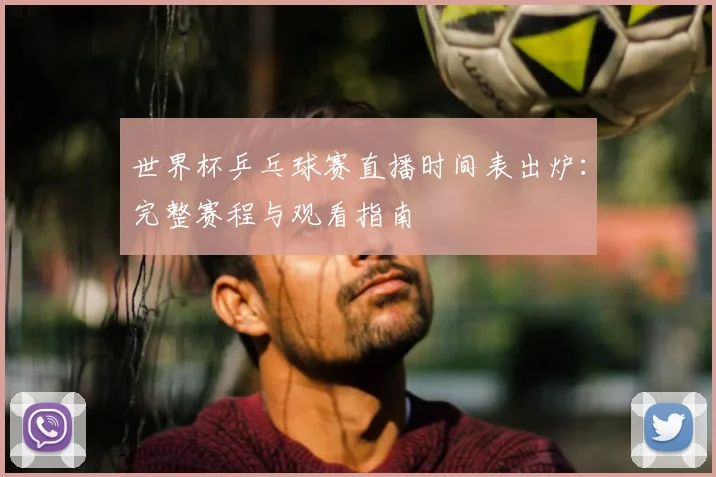 世界杯乒乓球赛直播时间表出炉：完整赛程与观看指南