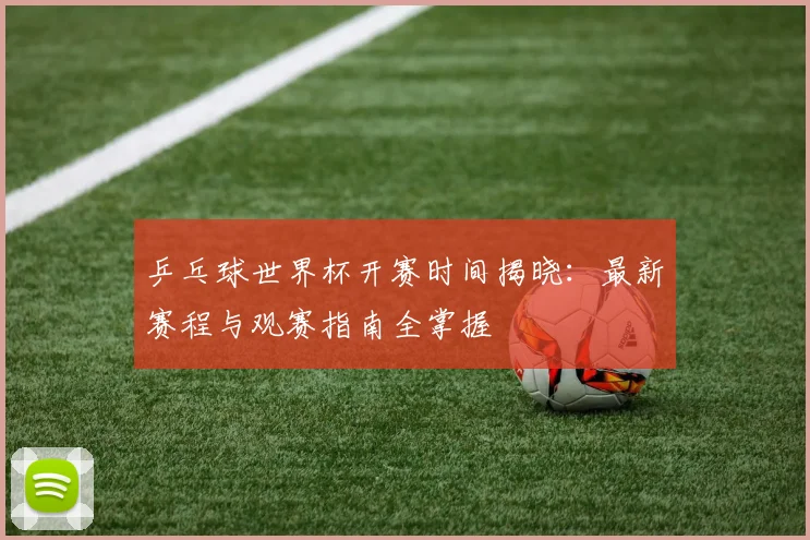 乒乓球世界杯开赛时间揭晓：最新赛程与观赛指南全掌握
